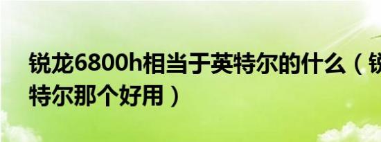 锐龙6800h相当于英特尔的什么（锐龙和英特尔那个好用）