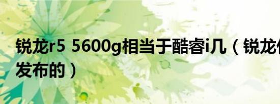 锐龙r5 5600g相当于酷睿i几（锐龙什么时候发布的）