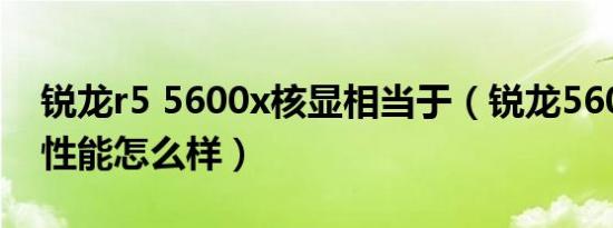 锐龙r5 5600x核显相当于（锐龙5600x核显性能怎么样）