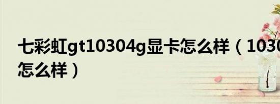 七彩虹gt10304g显卡怎么样（10304g显卡怎么样）