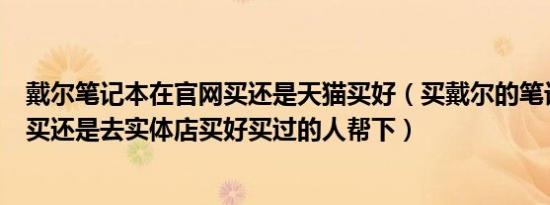 戴尔笔记本在官网买还是天猫买好（买戴尔的笔记本是官网买还是去实体店买好买过的人帮下）