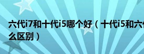 六代i7和十代i5哪个好（十代i5和六代i5有什么区别）