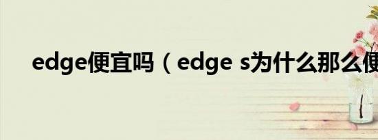 edge便宜吗（edge s为什么那么便宜）