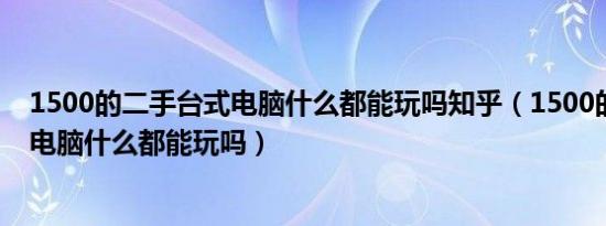 1500的二手台式电脑什么都能玩吗知乎（1500的二手台式电脑什么都能玩吗）