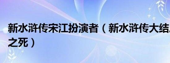 新水浒传宋江扮演者（新水浒传大结局之宋江之死）