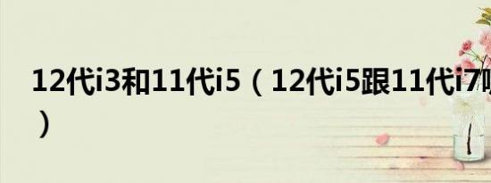 12代i3和11代i5（12代i5跟11代i7哪个好点）