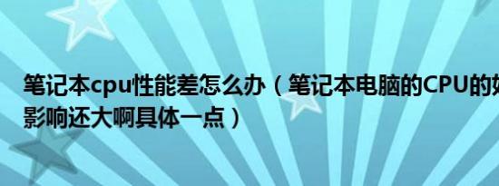 笔记本cpu性能差怎么办（笔记本电脑的CPU的好坏对电脑影响还大啊具体一点）