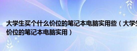 大学生买个什么价位的笔记本电脑实用些（大学生买个什么价位的笔记本电脑实用）