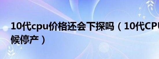 10代cpu价格还会下探吗（10代CPU什么时候停产）