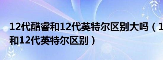 12代酷睿和12代英特尔区别大吗（12代酷睿和12代英特尔区别）