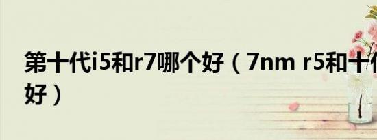 第十代i5和r7哪个好（7nm r5和十代i5哪个好）