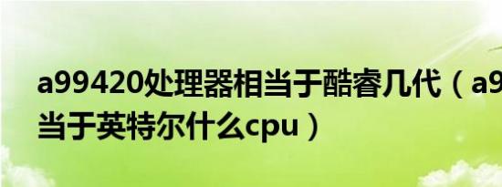 a99420处理器相当于酷睿几代（a99820相当于英特尔什么cpu）