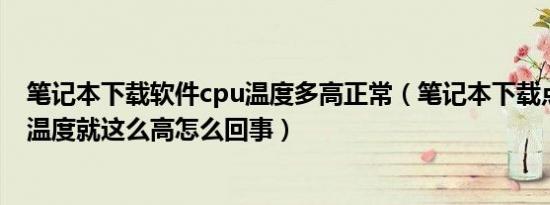 笔记本下载软件cpu温度多高正常（笔记本下载点东西CPU温度就这么高怎么回事）