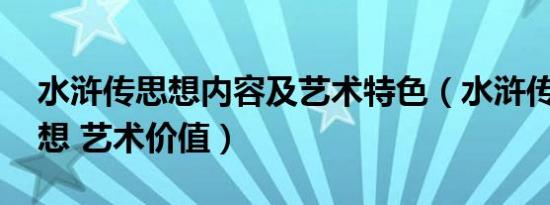 水浒传思想内容及艺术特色（水浒传内容 思想 艺术价值）