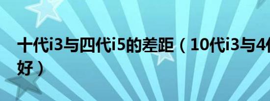 十代i3与四代i5的差距（10代i3与4代i5哪个好）