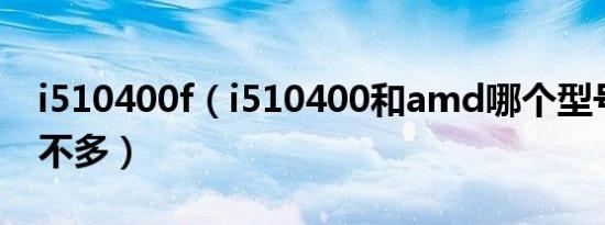 i510400f（i510400和amd哪个型号性能差不多）