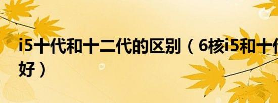 i5十代和十二代的区别（6核i5和十代i5哪个好）