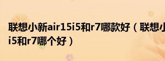 联想小新air15i5和r7哪款好（联想小新air15i5和r7哪个好）