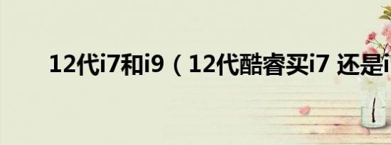 12代i7和i9（12代酷睿买i7 还是i9）