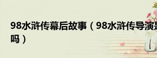 98水浒传幕后故事（98水浒传导演是张纪中吗）