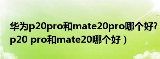 华为p20pro和mate20pro哪个好?（年华为p20 pro和mate20哪个好）