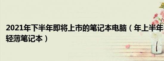 2021年下半年即将上市的笔记本电脑（年上半年会发布哪些轻薄笔记本）