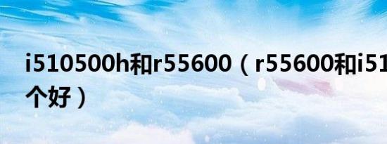 i510500h和r55600（r55600和i510500哪个好）