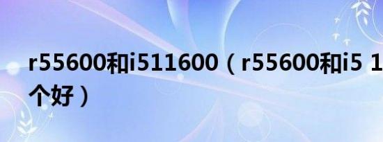 r55600和i511600（r55600和i5 11260哪个好）