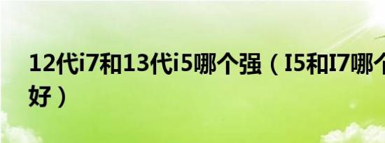 12代i7和13代i5哪个强（I5和I7哪个性能更好）