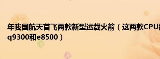 年我国航天首飞两款新型运载火箭（这两款CPU那个好一点q9300和e8500）