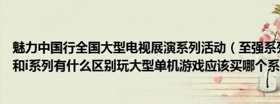 魅力中国行全国大型电视展演系列活动（至强系列的处理器和i系列有什么区别玩大型单机游戏应该买哪个系列）