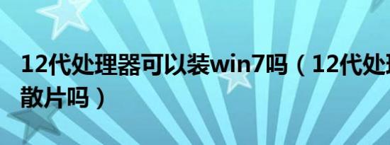 12代处理器可以装win7吗（12代处理器都是散片吗）