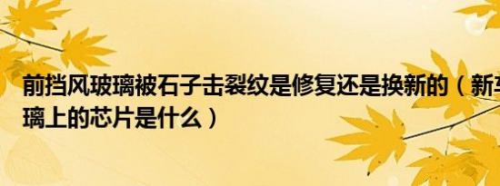 前挡风玻璃被石子击裂纹是修复还是换新的（新车前挡风玻璃上的芯片是什么）