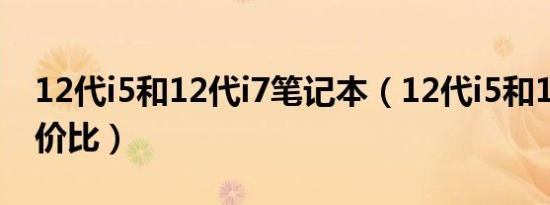 12代i5和12代i7笔记本（12代i5和12代i7性价比）