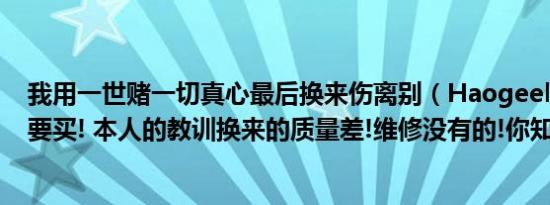 我用一世赌一切真心最后换来伤离别（Haogeely豪吉利不要买! 本人的教训换来的质量差!维修没有的!你知道了吗）