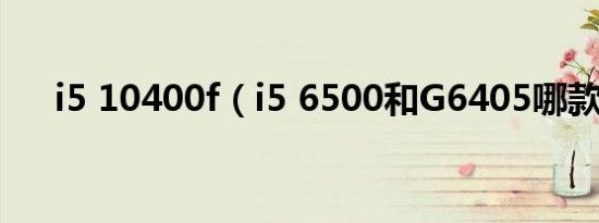 i5 10400f（i5 6500和G6405哪款好）