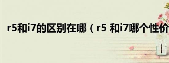 r5和i7的区别在哪（r5 和i7哪个性价比高）