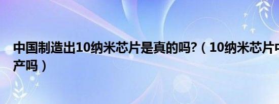 中国制造出10纳米芯片是真的吗?（10纳米芯片中国可以生产吗）