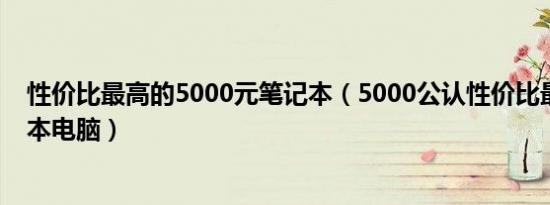 性价比最高的5000元笔记本（5000公认性价比最高的笔记本电脑）