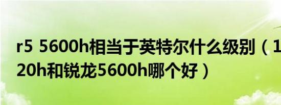 r5 5600h相当于英特尔什么级别（11代i51120h和锐龙5600h哪个好）