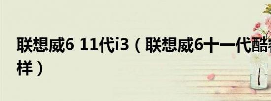 联想威6 11代i3（联想威6十一代酷睿i7怎么样）