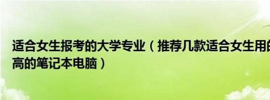 适合女生报考的大学专业（推荐几款适合女生用的性价比要高的笔记本电脑）