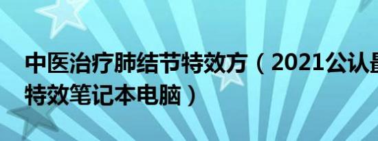 中医治疗肺结节特效方（2021公认最好的做特效笔记本电脑）