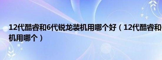 12代酷睿和6代锐龙装机用哪个好（12代酷睿和6代锐龙装机用哪个）