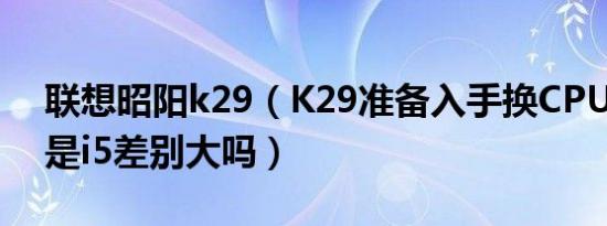 联想昭阳k29（K29准备入手换CPUi7 es还是i5差别大吗）