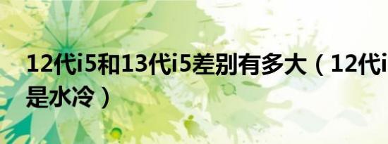 12代i5和13代i5差别有多大（12代i5风冷还是水冷）