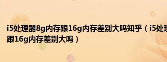 i5处理器8g内存跟16g内存差别大吗知乎（i5处理器8g内存跟16g内存差别大吗）