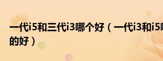 一代i5和三代i3哪个好（一代i3和i5哪个型号的好）