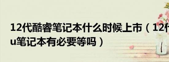 12代酷睿笔记本什么时候上市（12代酷睿cpu笔记本有必要等吗）