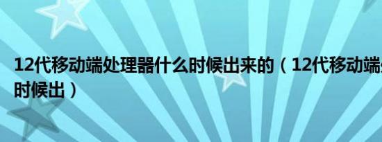 12代移动端处理器什么时候出来的（12代移动端处理器什么时候出）